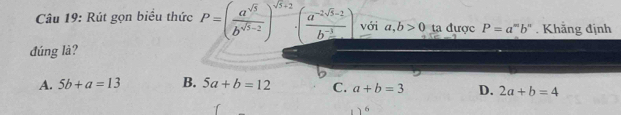 Rút gọn biểu thức P=( a^(sqrt(5))/b^(sqrt(5)-2) )^sqrt(5)+2· ( (a^(-2sqrt(5)-2))/b^(-3) ) với a,b>0 ta được P=a^mb^n. Khẳng định
đúng là?
A. 5b+a=13 B. 5a+b=12 C. a+b=3 D. 2a+b=4