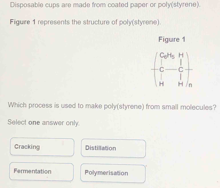 Disposable cups are made from coated paper or poly(styrene).
Figure 1 represents the structure of poly(styrene).
Figure 1
beginpmatrix Co^(H_OH)_5H C-C H)_H 
Which process is used to make poly(styrene) from small molecules?
Select one answer only.
Cracking Distillation
Fermentation Polymerisation