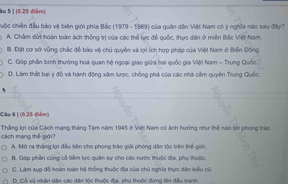 âu 5 | (0.25 điểm)
cuộc chiến đấu bảo vệ biên giới phía Bắc (1979 - 1989) của quân dân Việt Nam có ý nghĩa nào sau đây?
A. Chấm dứt hoàn toàn ách thống trị của các thế lực đế quốc, thực dân ở miền Bắc Việt Nam.
B. Đặt cơ sở vững chắc để bảo vệ chủ quyền và lợi ích hợp pháp của Việt Nam ở Biển Đông.
C. Góp phần bình thường hoá quan hệ ngoại giao giữa hai quốc gia Việt Nam - Trung Quốc.
D. Làm thất bại ý đồ và hành động xâm lược, chống phá của các nhà cầm quyền Trung Quốc.
Câu 6 | (0.25 điểm)
Thắng lợi của Cách mạng tháng Tám năm 1945 ở Việt Nam có ảnh hưởng như thể nào tới phong trào
cách mạng thế giới?
A. Mở ra thắng lợi đầu tiên cho phong trào giải phóng dân tộc trên thế giới.
B. Góp phần củng cố tiềm lực quân sự cho các nước thuộc địa, phụ thuộc.
C. Làm sụp đổ hoàn toàn hệ thống thuộc địa của chủ nghĩa thực dân kiểu cũ.
D. Cổ vũ nhân dân các dân tộc thuộc địa, phụ thuộc đứng lên đấu tranh.