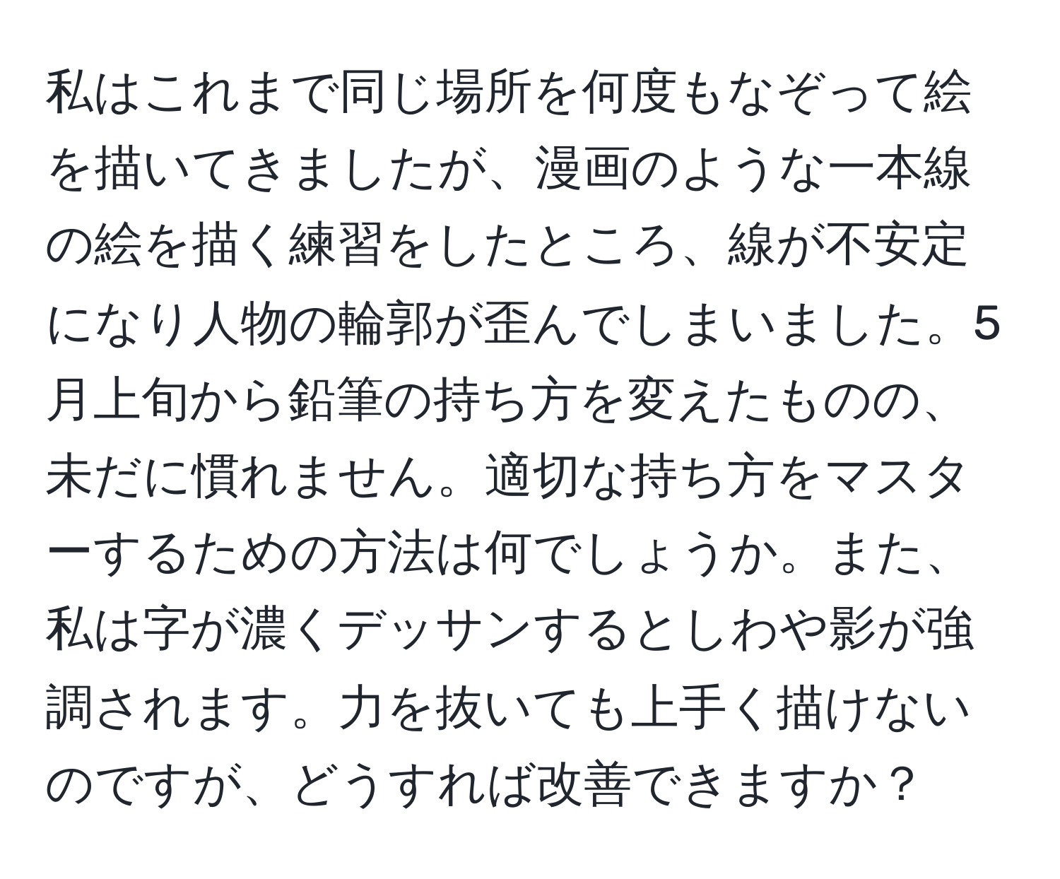 私はこれまで同じ場所を何度もなぞって絵を描いてきましたが、漫画のような一本線の絵を描く練習をしたところ、線が不安定になり人物の輪郭が歪んでしまいました。5月上旬から鉛筆の持ち方を変えたものの、未だに慣れません。適切な持ち方をマスターするための方法は何でしょうか。また、私は字が濃くデッサンするとしわや影が強調されます。力を抜いても上手く描けないのですが、どうすれば改善できますか？