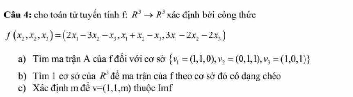 cho toán tử tuyến lin hf:R^3to R^3 xác định bởi công thức
f(x_2,x_2,x_3)=(2x_1-3x_2-x_3,x_1+x_2-x_3,3x_1-2x_2-2x_3)
a) Tìm ma trận A của f đối với cơ sở  v_1=(1,1,0),v_2=(0,1,1),v_3=(1,0,1)
b) Tìm 1 cơ sở của R^3 để ma trận của f theo cơ sở đó có dạng chéo 
c) Xác định m đề v=(1,1,m) thuộc Imf