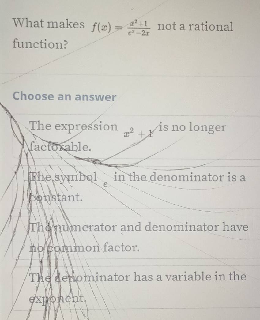 What makes f(x)= (x^2+1)/e^x-2x  not a rational
function?
Choose an answer
The expression x^2+x is no longer
factorable.
The symbol in the denominator is a
e
bonstant.
The numerator and denominator have
no common factor.
The denominator has a variable in the
exponent