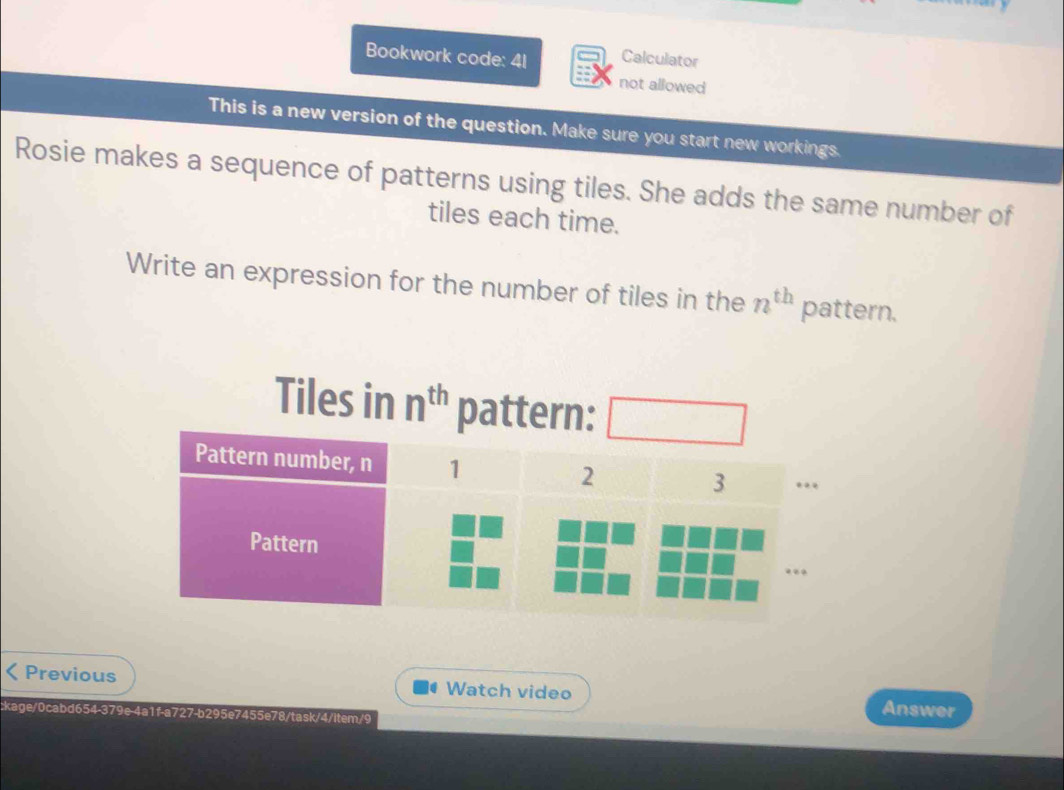 Bookwork code: 41 Calculator 
not allowed 
This is a new version of the question. Make sure you start new workings. 
Rosie makes a sequence of patterns using tiles. She adds the same number of 
tiles each time. 
Write an expression for the number of tiles in the n^(th) pattern. 
Tiles in n^(th) pattern: 
Previous Watch video 
ckage/0cabd654-379e-4a1f-a727-b295e7455e78/task/4/item/9 
Answer