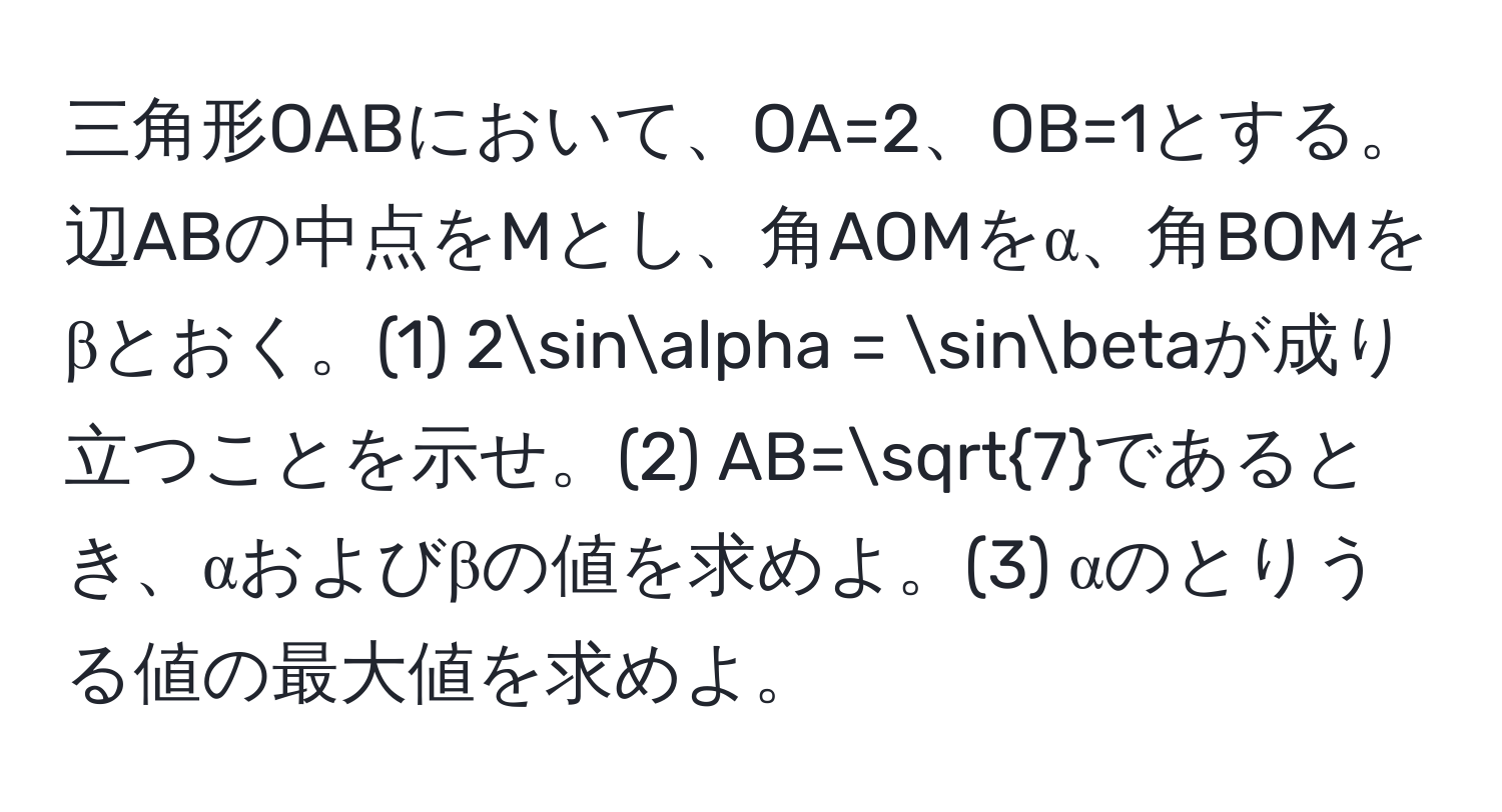 三角形OABにおいて、OA=2、OB=1とする。辺ABの中点をMとし、角AOMをα、角BOMをβとおく。(1) 2sinalpha = sinbetaが成り立つことを示せ。(2) AB=sqrt(7)であるとき、αおよびβの値を求めよ。(3) αのとりうる値の最大値を求めよ。