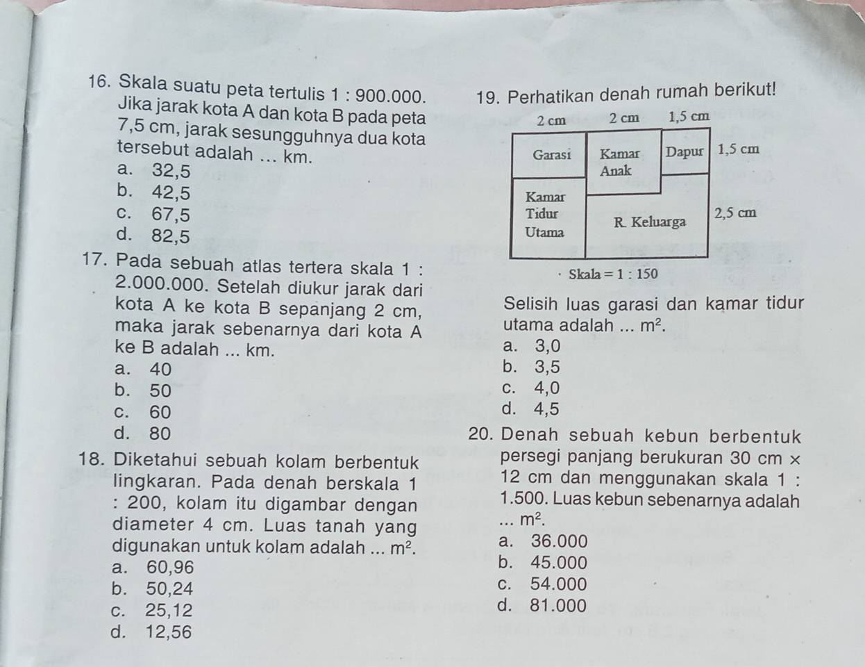 Skala suatu peta tertulis 1:900.000. 19. Perhatikan denah rumah berikut!
Jika jarak kota A dan kota B pada peta
7,5 cm, jarak sesungguhnya dua kota
tersebut adalah ... km.
a. 32,5
b. 42,5
c. 67,5
d. 82,5
17. Pada sebuah atlas tertera skala 1 :
2.000.000. Setelah diukur jarak dari
kota A ke kota B sepanjang 2 cm, Selisih luas garasi dan kamar tidur
maka jarak sebenarnya dari kota A
utama adalah __ m^2.
ke B adalah ... km. a. 3,0
a. 40 b. 3,5
b. 50 c. 4,0
c. 60 d. 4,5
d. 80 20. Denah sebuah kebun berbentuk
18. Diketahui sebuah kolam berbentuk persegi panjang berukuran 30 cm ×
lingkaran. Pada denah berskala 1 12 cm dan menggunakan skala 1 :
: 200, kolam itu digambar dengan
1.500. Luas kebun sebenarnya adalah
diameter 4 cm. Luas tanah yang
_ m^2.
digunakan untuk kolam adalah ... m^2. a. 36.000
a. 60,96
b. 45.000
b. 50,24 c. 54.000
c. 25,12
d. 81.000
d. 12,56