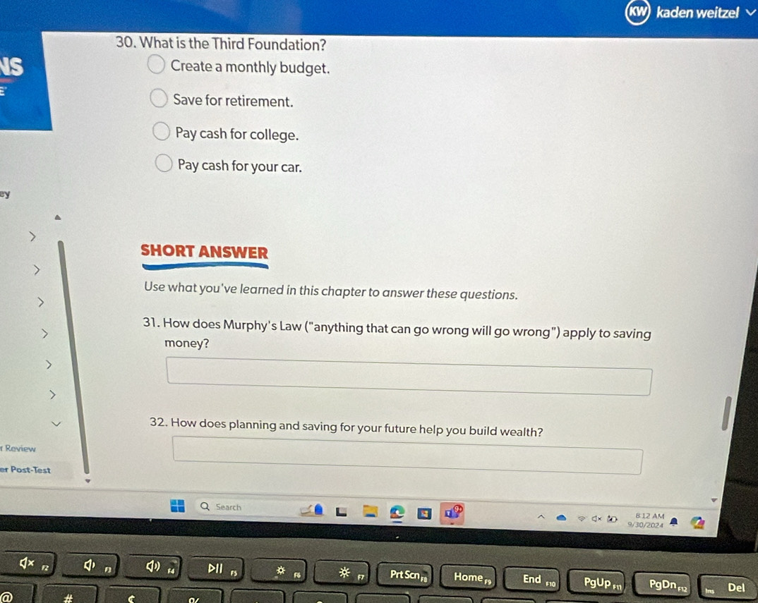 kaden weitzel
30. What is the Third Foundation?
IS
Create a monthly budget.
Save for retirement.
Pay cash for college.
Pay cash for your car.
ey
SHORT ANSWER
Use what you've learned in this chapter to answer these questions.
31. How does Murphy's Law ("anything that can go wrong will go wrong") apply to saving
money?
32. How does planning and saving for your future help you build wealth?
r Raview
er Post-Test
Q Search
8:12 AM
9/30/2024
D1I Prt Scn r Homer End PgUP f11 PgDnru Del
# C