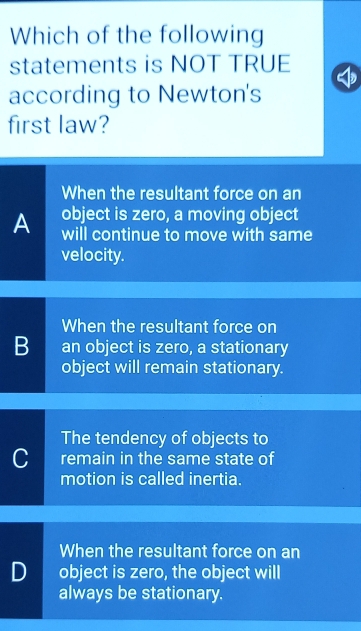 Which of the following
statements is NOT TRUE
according to Newton's
first law?
When the resultant force on an
object is zero, a moving object
A will continue to move with same
velocity.
When the resultant force on
B an object is zero, a stationary
object will remain stationary.
The tendency of objects to
C remain in the same state of
motion is called inertia.
When the resultant force on an
D object is zero, the object will
always be stationary.