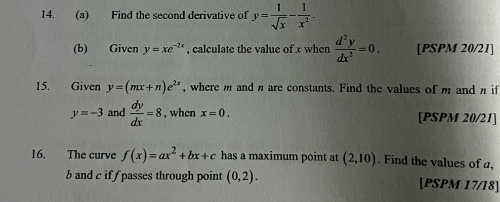 Find the second derivative of y= 1/sqrt(x) - 1/x^2 . 
(b) Given y=xe^(-2x) , calculate the value of x when  d^2y/dx^2 =0. [PSPM 20/21] 
15. Given y=(mx+n)e^(2x) , where m and n are constants. Find the values of m and n if
y=-3 and  dy/dx =8 , when x=0. [PSPM 20/21] 
16. The curve f(x)=ax^2+bx+c has a maximum point at (2,10). Find the values of a,
b and c if f passes through point (0,2). [PSPM 17/18]