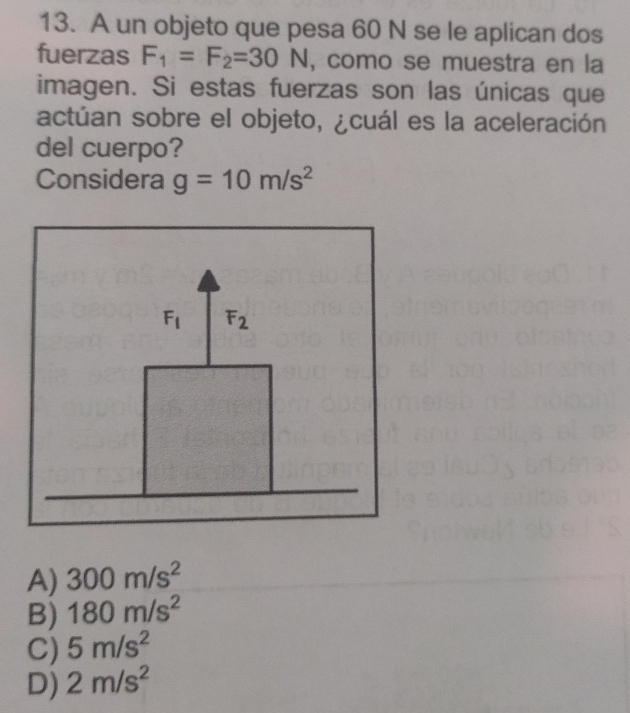 A un objeto que pesa 60 N se le aplican dos
fuerzas F_1=F_2=30N , como se muestra en la
imagen. Si estas fuerzas son las únicas que
actúan sobre el objeto, ¿cuál es la aceleración
del cuerpo?
Considera g=10m/s^2
A) 300m/s^2
B) 180m/s^2
C) 5m/s^2
D) 2m/s^2