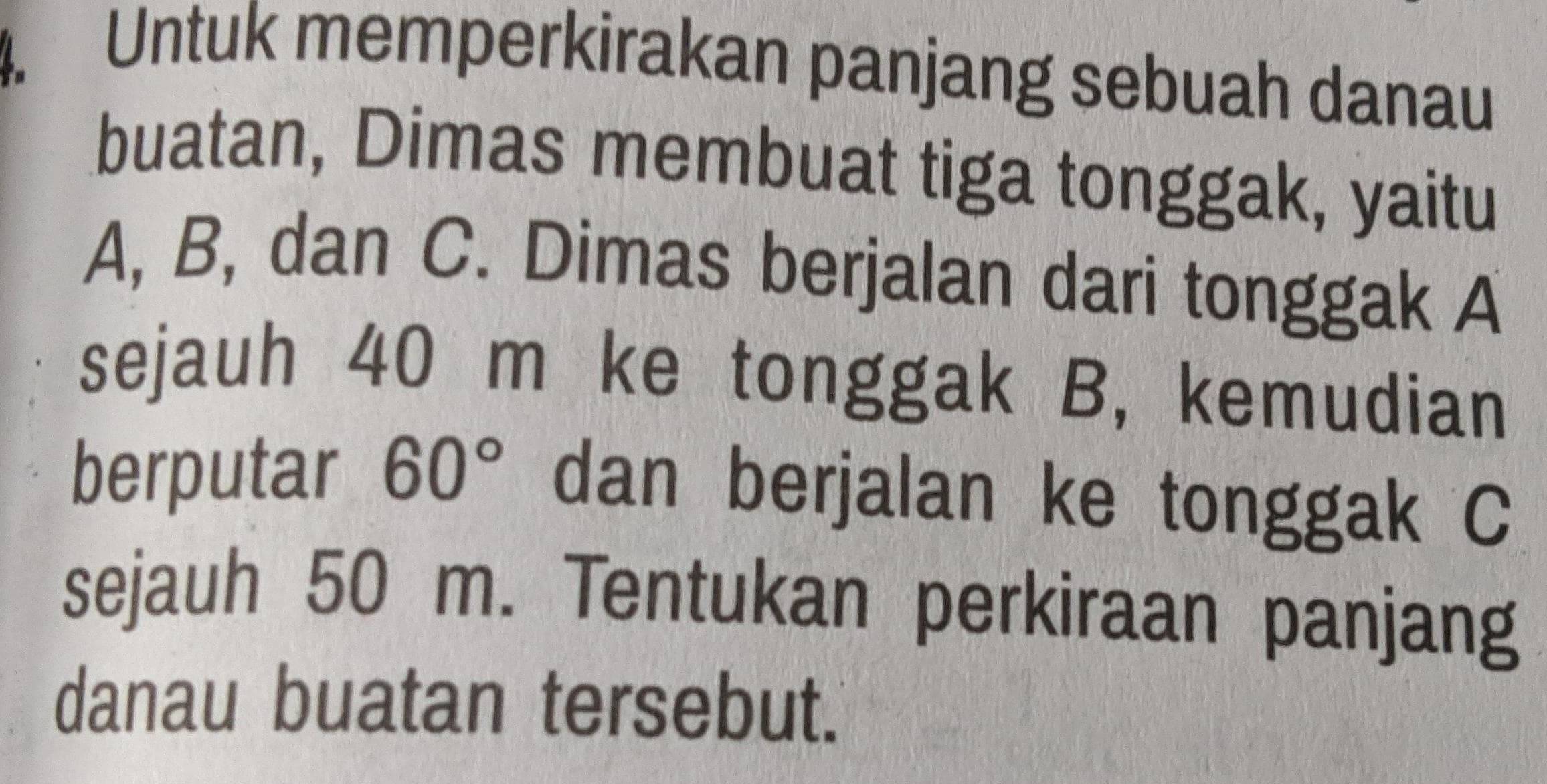 Untuk memperkirakan panjang sebuah danau 
buatan, Dimas membuat tiga tonggak, yaitu
A, B, dan C. Dimas berjalan dari tonggak A
sejauh 40 m ke tonggak B, kemudian 
berputar 60° dan berjalan ke tonggak C
sejauh 50 m. Tentukan perkiraan panjang 
danau buatan tersebut.