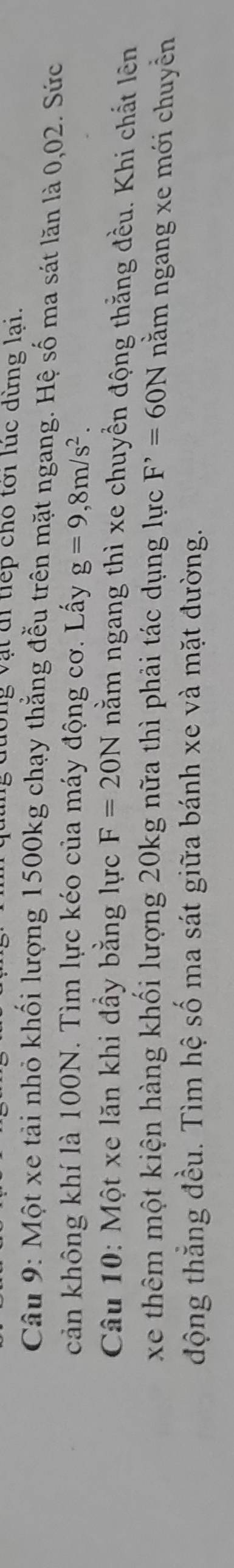 lông vật đi tiếp cho tới lúc dừng lại. 
Câu 9: Một xe tải nhỏ khối lượng 1500kg chạy thắng đễu trên mặt ngang. Hệ số ma sát lăn là 0,02. Sức 
cản không khí là 100N. Tìm lực kéo của máy động cơ. Lấy g=9,8m/s^2. 
Câu 10: Một xe lăn khi đầy bằng lực F=20N nằm ngang thì xe chuyền động thằng đều. Khi chất lên 
xe thêm một kiện hàng khối lượng 20kg nữa thì phải tác dụng lực F^,=60N nằm ngang xe mới chuyền 
động thẳng đều. Tìm hệ số ma sát giữa bánh xe và mặt đường.