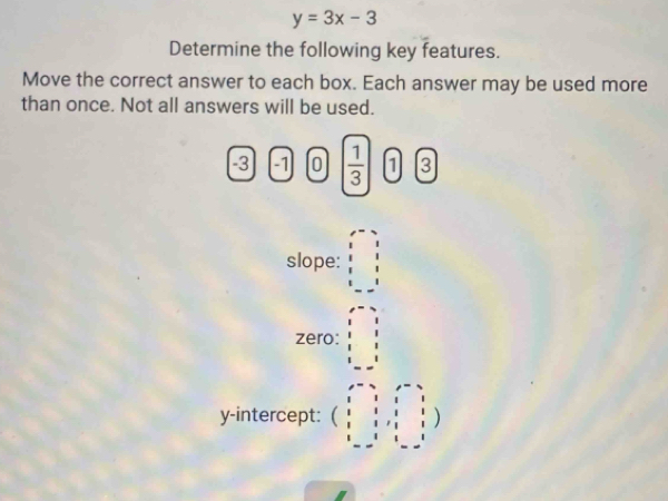 y=3x-3
Determine the following key features. 
Move the correct answer to each box. Each answer may be used more 
than once. Not all answers will be used.
-3 -1 0  1/3  1 3
slope: beginarrayr x-2 y-3 8&8&1 2 8 1endbmatrix
zero: beginarrayr x-2 y-2 1&1&1 1 2 3 - 1endbmatrix
y-intercept: beginpmatrix 1&1&1&1 1&1&1&1 1&1&1&1 1&1 i&-&i&i&1&-i&iendbmatrix