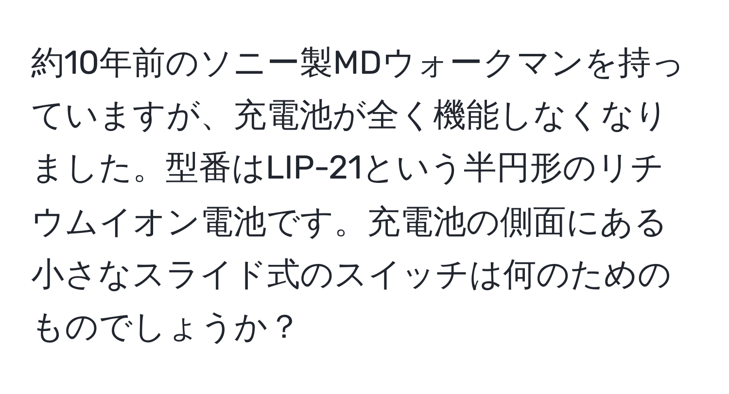 約10年前のソニー製MDウォークマンを持っていますが、充電池が全く機能しなくなりました。型番はLIP-21という半円形のリチウムイオン電池です。充電池の側面にある小さなスライド式のスイッチは何のためのものでしょうか？