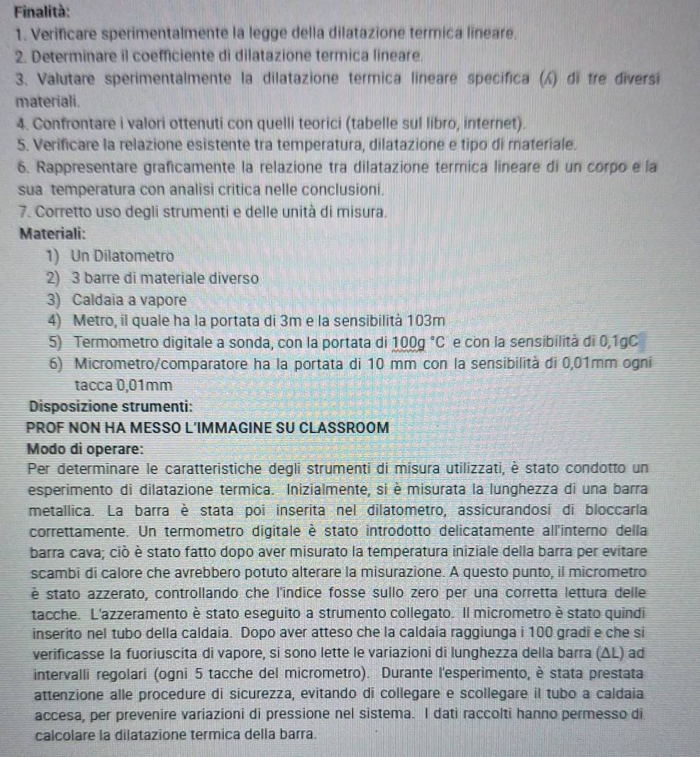 Finalità:
1. Verificare sperimentalmente la legge della dilatazione termica lineare.
2. Determinare il coefficiente di dilatazione termica lineare.
3. Valutare sperimentalmente la dilatazione termica lineare specifica () di tre diversi
materiali.
4. Confrontare i valori ottenuti con quelli teorici (tabelle sul libro, internet).
5. Verificare la relazione esistente tra temperatura, dilatazione e tipo di materiale.
6. Rappresentare graficamente la relazione tra dilatazione termica lineare di un corpo e la
sua temperatura con analisi critica nelle conclusioni.
7. Corretto uso degli strumenti e delle unità di misura.
Materiali:
1) Un Dilatometro
2) 3 barre di materiale diverso
3) Caldaia a vapore
4) Metro, il quale ha la portata di 3m e la sensibilità 103m
5) Termometro digitale a sonda, con la portata di 100g°C e con la sensibilità di 0,1gC
6) Micrometro/comparatore ha la portata di 10 mm con la sensibilità di 0,01mm ogni
tacca 0,01mm
Disposizione strumenti:
PROF NON HA MESSO L'IMMAGINE SU CLASSROOM
Modo di operare:
Per determinare le caratteristiche degli strumenti di misura utilizzati, è stato condotto un
esperimento di dilatazione termica. Inizialmente, si è misurata la lunghezza di una barra
metallica. La barra è stata poi inserita nel dilatometro, assicurandosi di bloccarla
correttamente. Un termometro digitale è stato introdotto delicatamente all'interno della
barra cava; ciò è stato fatto dopo aver misurato la temperatura iniziale della barra per evitare
scambi di calore che avrebbero potuto alterare la misurazione. A questo punto, il micrometro
è stato azzerato, controllando che l'indice fosse sullo zero per una corretta lettura delle
tacche. L'azzeramento è stato eseguito a strumento collegato. Il micrometro è stato quindi
inserito nel tubo della caldaia. Dopo aver atteso che la caldaia raggiunga i 100 gradi e che si
verificasse la fuoriuscita di vapore, si sono lette le variazioni di lunghezza della barra (ΔL) ad
intervalli regolari (ogni 5 tacche del micrometro). Durante l'esperimento, è stata prestata
attenzione alle procedure di sicurezza, evitando di collegare e scollegare il tubo a caldaia
accesa, per prevenire variazioni di pressione nel sistema. I dati raccolti hanno permesso di
calcolare la dilatazione termica della barra.