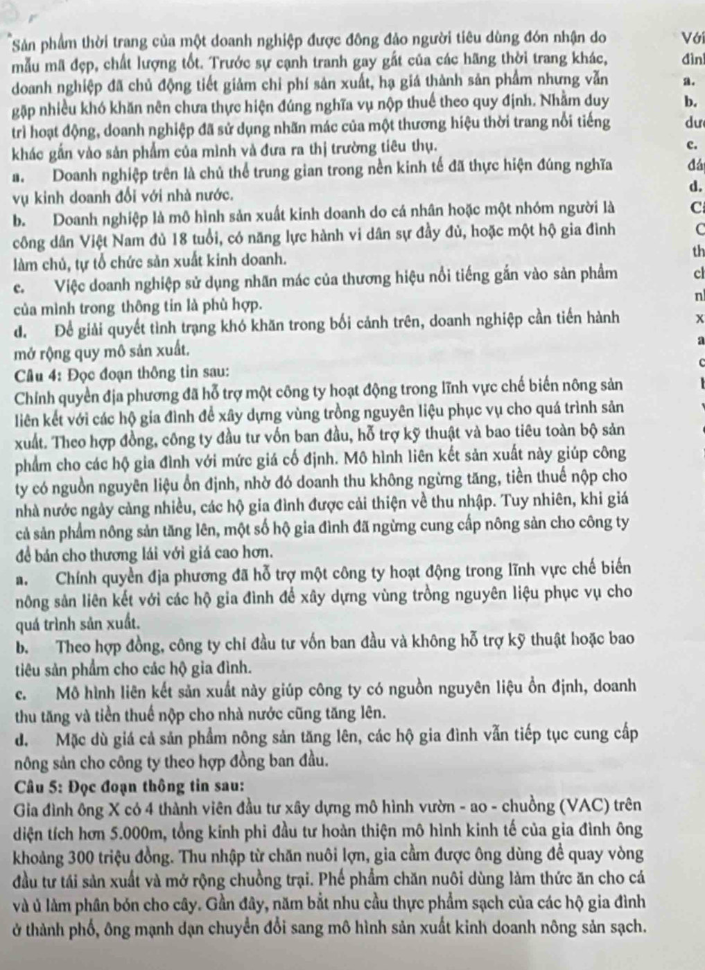 Sản phẩm thời trang của một doanh nghiệp được đông đảo người tiêu dùng đón nhận do Với
mẫu mã đẹp, chất lượng tốt. Trước sự cạnh tranh gay gất của các hãng thời trang khác, đìni
doanh nghiệp đã chủ động tiết giảm chỉ phí sản xuất, hạ giá thành sản phẩm nhưng vẫn a.
gặập nhiều khó khăn nên chưa thực hiện đúng nghĩa vụ nộp thuế theo quy định. Nhằm duy
b.
trì hoạt động, doanh nghiệp đã sử dụng nhãn mác của một thương hiệu thời trang nổi tiếng
dư
khác gắn vào sản phẩm của mình và đưa ra thị trường tiêu thụ.
c.
a. Doanh nghiệp trên là chủ thể trung gian trong nền kinh tế đã thực hiện đúng nghĩa
đá
vụ kinh doanh đối với nhà nước. d.
b. Doanh nghiệp là mô hình sản xuất kinh doanh do cá nhân hoặc một nhóm người là
C
công dân Việt Nam đủ 18 tuổi, có năng lực hành vi dân sự đầy đủ, hoặc một hộ gia đình
C
th
làm chủ, tự tổ chức sản xuất kinh doanh.
c. Việc doanh nghiệp sử dụng nhãn mác của thương hiệu nổi tiếng gắn vào sản phẩm
cl
của mình trong thông tin là phù hợp. n
d. Để giải quyết tình trạng khó khăn trong bối cảnh trên, doanh nghiệp cần tiến hành x
mở rộng quy mô sản xuất.
s
Cầu 4: Đọc đoạn thông tin sau:
Chính quyền địa phương đã hỗ trợ một công ty hoạt động trong lĩnh vực chế biến nông sản
liên kết với các hộ gia đình để xây dựng vùng trồng nguyên liệu phục vụ cho quá trình sản
xuất. Theo hợp đồng, công ty đầu tư vốn ban đầu, hỗ trợ kỹ thuật và bao tiêu toàn bộ sản
phẩm cho các hộ gia đình với mức giá cố định. Mô hình liên kết sản xuất này giúp công
ty có nguồn nguyên liệu ổn định, nhờ đó doanh thu không ngừng tăng, tiền thuế nộp cho
nhà nước ngày cảng nhiều, các hộ gia đình được cải thiện về thu nhập. Tuy nhiên, khi giá
cả sản phẩm nông sản tăng lên, một số hộ gia đình đã ngừng cung cấp nông sản cho công ty
để bán cho thương lái với giá cao hơn.
a. Chính quyền địa phương đã hỗ trợ một công ty hoạt động trong lĩnh vực chế biến
nông sản liên kết với các hộ gia đình để xây dựng vùng trồng nguyên liệu phục vụ cho
quá trình sản xuất.
b. Theo hợp đồng, công ty chi đầu tư vốn ban đầu và không hỗ trợ kỹ thuật hoặc bao
tiêu sản phẩm cho các hộ gia đình.
c. Mô hình liên kết sản xuất này giúp công ty có nguồn nguyên liệu ồn định, doanh
thu tăng và tiền thuể nộp cho nhà nước cũng tăng lên.
d. Mặc dù giá cả sản phẩm nông sản tăng lên, các hộ gia đình vẫn tiếp tục cung cấp
nông sản cho công ty theo hợp đồng ban đầu.
Câu 5: Đọc đoạn thông tin sau:
Gia đình ông X có 4 thành viên đầu tư xây dựng mô hình vườn - ao - chuồng (VAC) trên
diện tích hơn 5.000m, tổng kinh phi đầu tư hoàn thiện mô hình kinh tế của gia đình ông
khoảng 300 triệu đồng. Thu nhập từ chăn nuôi lợn, gia cầm được ông dùng đề quay vòng
đầu tư tái sản xuất và mở rộng chuồng trại. Phế phẩm chăn nuôi dùng làm thức ăn cho cá
và ủ làm phân bón cho cây. Gần đây, năm bắt nhu cầu thực phẩm sạch của các hộ gia đình
ở thành phố, ông mạnh dạn chuyển đổi sang mô hình sản xuất kinh doanh nông sản sạch.