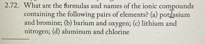 What are the formulas and names of the ionic compounds
containing the following pairs of elements? (a) potassium
and bromine; (b) barium and oxygen; (c) lithium and
nitrogen; (d) aluminum and chlorine