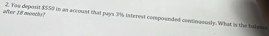 after 18 months? 
2. You deposit $550 in an account that pays 3% interest compounded continuously. What is the balance