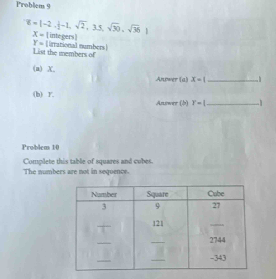 Problem 9
overline 8=(-2, 1/2 -1,sqrt(2),3.5,sqrt(30),sqrt(36))
X=  integers
Y= irrational numbers
List the members of 
(a) X, 
Answer (a) X= _ 
(b) Y. 
Answer (b) Y=( _1 
Problem 10 
Complete this table of squares and cubes. 
The numbers are not in sequence.