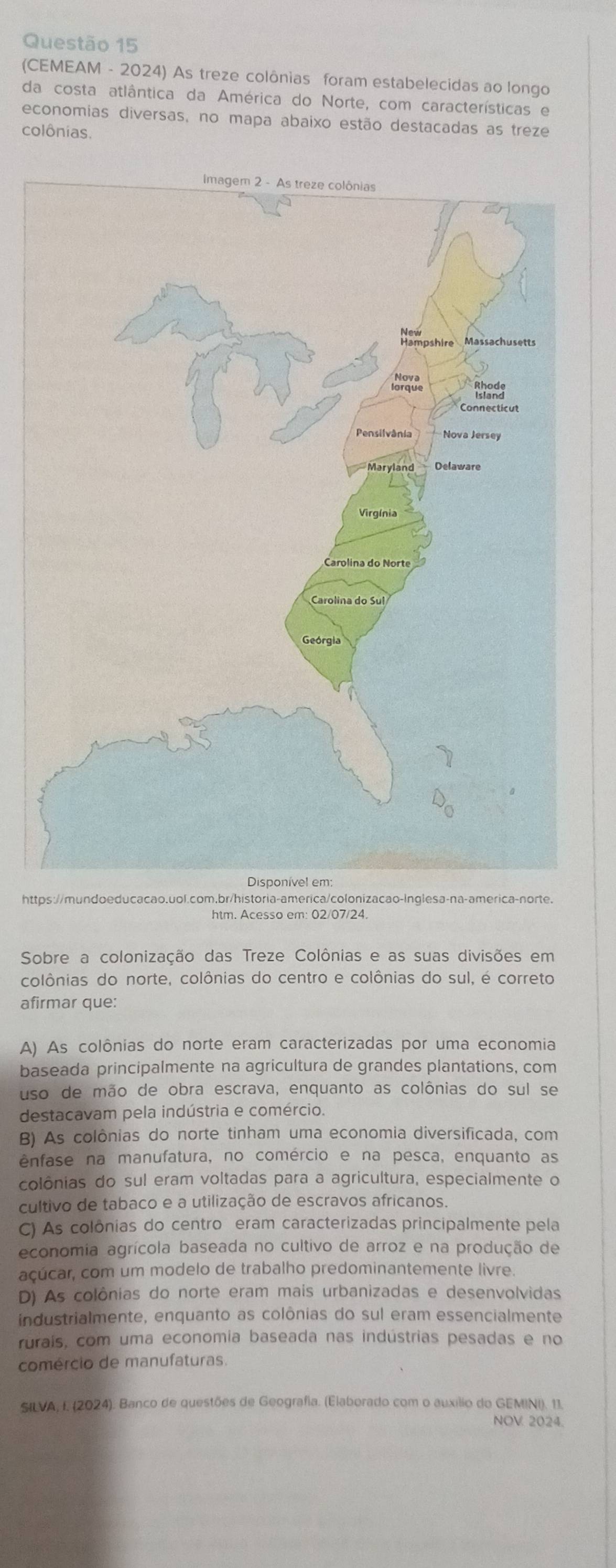 (CEMEAM - 2024) As treze colônias foram estabelecidas ao longo
da costa atlântica da América do Norte, com características e
economias diversas, no mapa abaixo estão destacadas as treze
colônias.
https://mundo educacao.uol.com,br/historia-america/colonizacao-Inglesa-na-america-norte.
htm. Acesso em: 02/07/24.
Sobre a colonização das Treze Colônias e as suas divisões em
colônias do norte, colônias do centro e colônias do sul, é correto
afirmar que:
A) As colônias do norte eram caracterizadas por uma economia
baseada principalmente na agricultura de grandes plantations, com
uso de mão de obra escrava, enquanto as colônias do sul se
destacavam pela indústria e comércio.
B) As colônias do norte tinham uma economia diversificada, com
ênfase na manufatura, no comércio e na pesca, enquanto as
colônias do sul eram voltadas para a agricultura, especialmente o
cultivo de tabaco e a utilização de escravos africanos.
C) As colônias do centro eram caracterizadas principalmente pela
economia agrícola baseada no cultivo de arroz e na produção de
açúcar, com um modelo de trabalho predominantemente livre.
D) As colônias do norte eram mais urbanizadas e desenvolvidas
industrialmente, enquanto as colônias do sul eram essencialmente
rurais, com uma economia baseada nas indústrias pesadas e no
comércio de manufaturas.
SILVA, I. (2024). Banco de questões de Geografia. (Elaborado com o auxílio do GEMINI). 11.
NOV 2024.