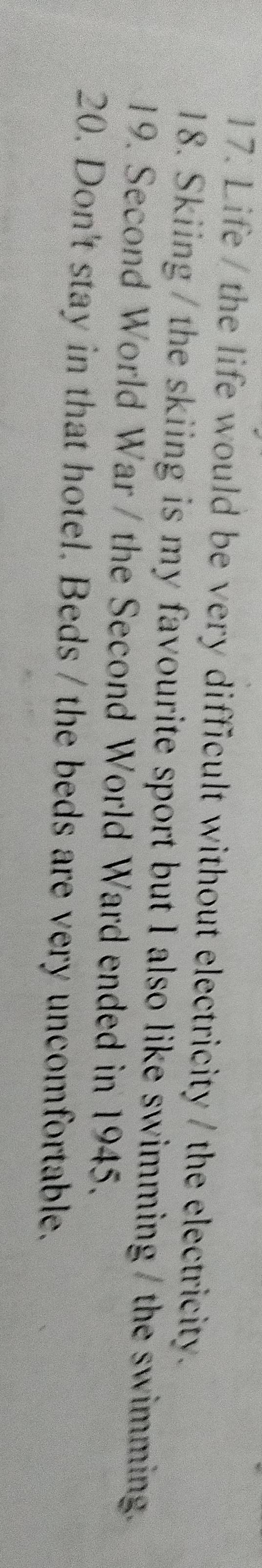 Life / the life would be very difficult without electricity / the electricity. 
18. Skiing / the skiing is my favourite sport but I also like swimming / the swimming. 
19. Second World War / the Second World Ward ended in 1945. 
20. Don't stay in that hotel. Beds / the beds are very uncomfortable.