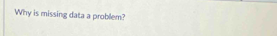 Why is missing data a problem?