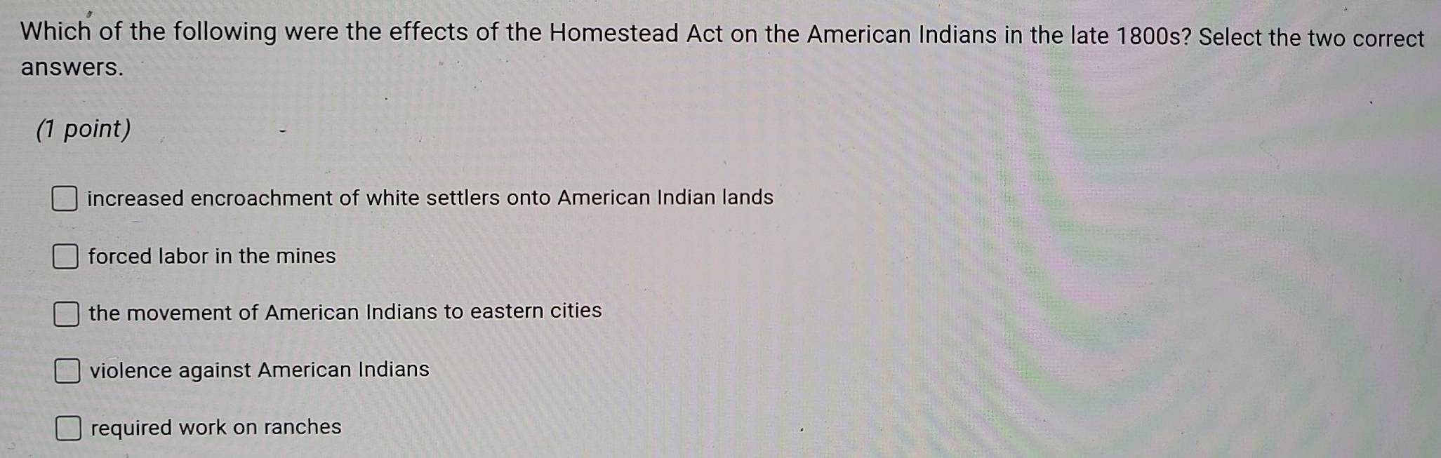 Which of the following were the effects of the Homestead Act on the American Indians in the late 1800s? Select the two correct
answers.
(1 point)
increased encroachment of white settlers onto American Indian lands
forced labor in the mines
the movement of American Indians to eastern cities
violence against American Indians
required work on ranches