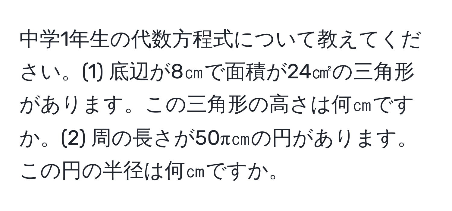 中学1年生の代数方程式について教えてください。(1) 底辺が8㎝で面積が24㎠の三角形があります。この三角形の高さは何㎝ですか。(2) 周の長さが50π㎝の円があります。この円の半径は何㎝ですか。