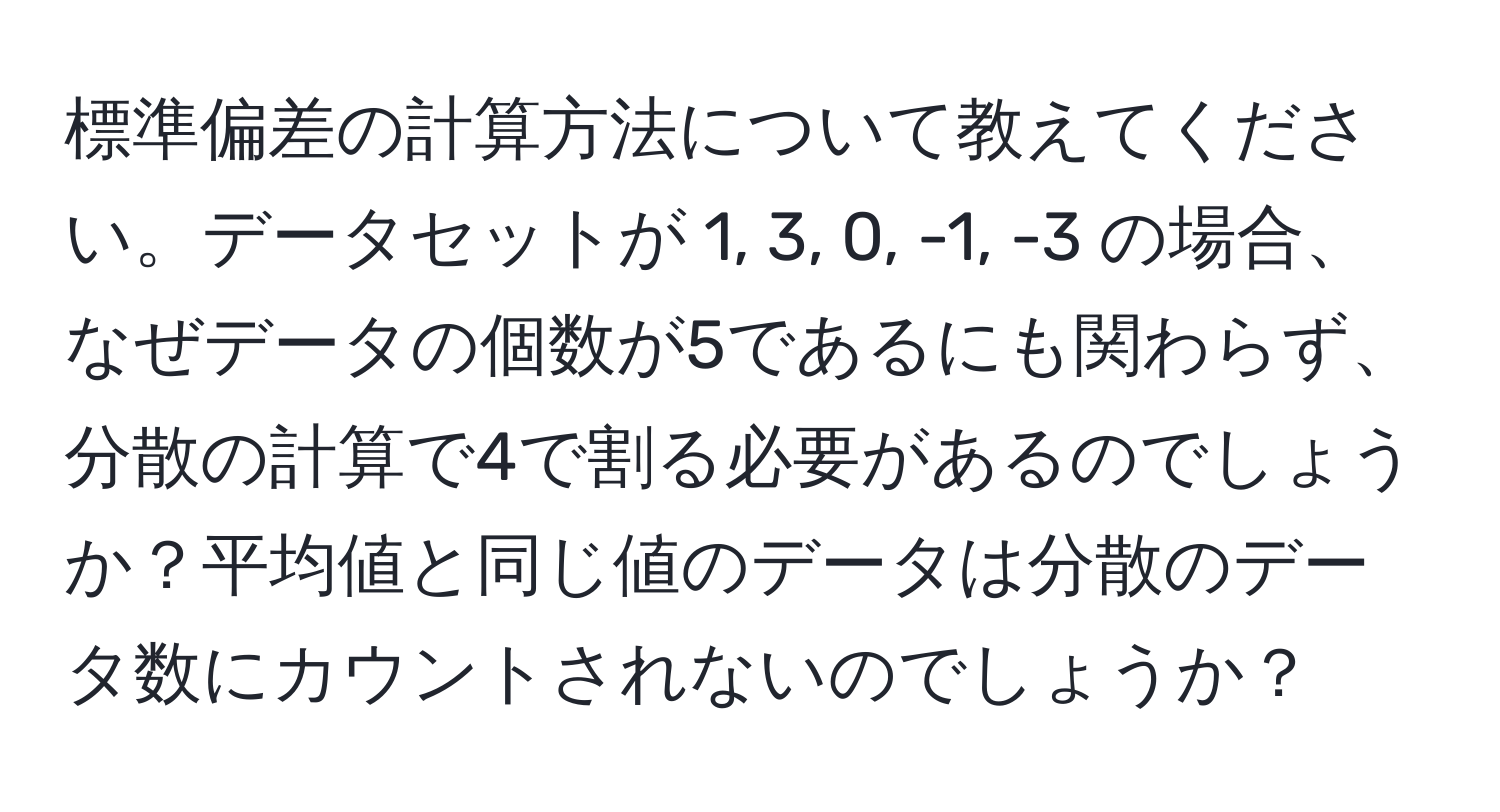 標準偏差の計算方法について教えてください。データセットが 1, 3, 0, -1, -3 の場合、なぜデータの個数が5であるにも関わらず、分散の計算で4で割る必要があるのでしょうか？平均値と同じ値のデータは分散のデータ数にカウントされないのでしょうか？