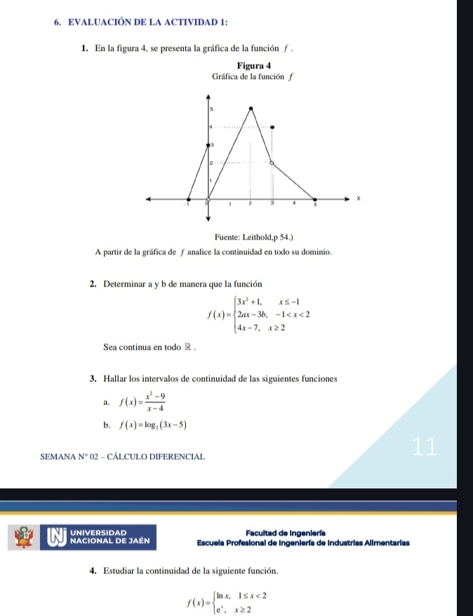 EVALUACIÓN DE LA ACTIVIDAD 1: 
1. En la figura 4, se presenta la gráfica de la función ƒ . 
Figura 4 
Gráfica de la función f 
Fuente: Leithold,p 54.) 
A partir de la gráfica de ƒ analice la continuidad en todo su dominio. 
2. Determinar a y b de manera que la función
f(x)=beginarrayl 3x^2+1,x≤ -1 2ax-3b,-1
Sea continua en todo R. 
3. Hallar los intervalos de continuidad de las siguientes funciones 
a. f(x)= (x^2-9)/x-4 
b. f(x)=log _2(3x-5)
SEMANA N° 02 - CÁLCULO DIFERENCIAL 
11 
UNIVERSIDAD Facultad de Ingeniería 
NACIONAL DE JAéN Escuela Profesional de Ingeniería de Industrias Alimentarias 
4. Estudiar la continuidad de la siguiente función.
f(x)=beginarrayl ln x,1≤ x<2 e^x,x≥ 2endarray.