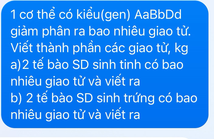 cơ thể có kiểu(gen) AaBbDd 
giảm phân ra bao nhiêu giao từ. 
Viết thành phần các giao tử, kg 
a) 2 tế bào SD sinh tinh có bao 
nhiêu giao tử và viết ra 
b) 2 tế bào SD sinh trứng có bao 
nhiêu giao tử và viết ra