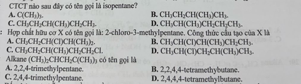 CTCT nào sau đây có tên gọi là isopentane?
A. C(CH_3)_3. B. CH_3CH_2CH(CH_3)CH_3.
C. CH_3CH_2CH(CH_3)CH_2CH_3. D. CH_3CH(CH_3)CH_2CH_2CH_3. 
: Hợp chất hữu cơ X có tên gọi là: 2 -chloro- 3 -methylpentane. Công thức cấu tạo của X là
A. CH_3CH_2CH(Cl)CH(CH_3)_2. B. CH_3CH(Cl)CH(CH_3)CH_2CH_3.
C. CH_3CH_2CH(CH_3)CH_2CH_2Cl. D. CH_3CH(Cl)CH_2CH(CH_3)CH_3. 
Alkane (CH_3)_2CHCH_2C(CH_3) 03 có tên gọi là
A. 2, 2, 4 -trimethylpentane. B. 2, 2, 4, 4 -tetramethybutane.
C. 2, 4, 4 -trimethylpentane. D. 2, 4, 4, 4 -tetramethylbutane.