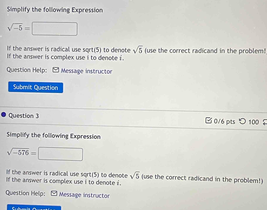 Simplify the following Expression
sqrt(-5)=□
If the answer is radical use sqrt(5) to denote sqrt(5) (use the correct radicand in the problem! 
If the answer is complex use i to denote i. 
Question Help: Message instructor 
Submit Question 
Question 3 0/6 pts つ 100 
Simplify the following Expression
sqrt(-576)= □  
If the answer is radical use sqrt(5) to denote sqrt(5) (use the correct radicand in the problem!) 
If the answer is complex use i to denote i. 
Question Help: Message instructor 
Submit