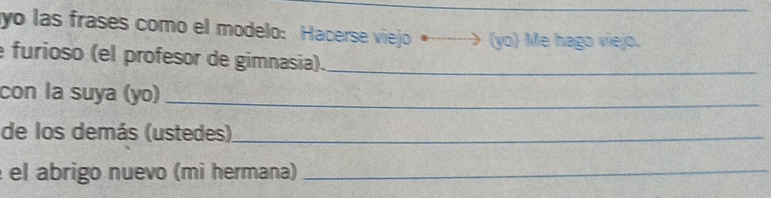 yo las frases como el modelo: Hacerse viejo (yo) Me hago viejo. 
furioso (el profesor de gimnasia)._ 
con la suya (yo)_ 
de los demás (ustedes)_ 
el abrigo nuevo (mi hermana)_