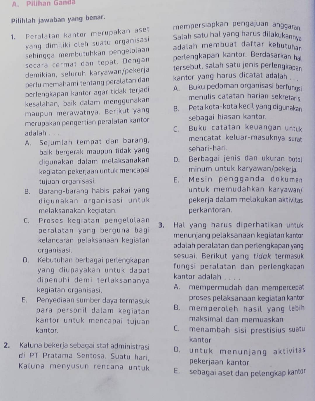 Pilihan Ganda
Pilihlah jawaban yang benar.
1. Peralatan kantor merupakan aset mempersiapkan pengajuan anggaran.
yang dimiliki oleh suatu organisasi Salah satu hal yang harus dilakukannya
sehingga membutuhkan pengelolaan adalah membuat daftar kebutuhan
perlengkapan kantor. Berdasarkan hal
secara cermat dan tepat. Dengan tersebut, salah satu jenis perlengkapan
demikian, seluruh karyawan/pekerja
perlu memahami tentang peralatan dan kantor yang harus dicatat adalah .  .
perlengkapan kantor agar tidak terjadi A. Buku pedoman organisasi berfungsi
kesalahan, baik dalam menggunakan
menulis catatan harian sekretaris
maupun merawatnya. Berikut yang B. Peta kota-kota kecil yang digunakan
merupakan pengertian peralatan kantor sebagai hiasan kantor.
C. Buku catatan keuangan untuk
adalah 。。。 mencatat keluar-masuknya surat
A. Sejumlah tempat dan barang,
baik bergerak maupun tidak yan sehari-hari.
digunakan dalam melaksanakan D. Berbagai jenis dan ukuran botol
kegiatan pekerjaan untuk mencapai
minum untuk karyawan/pekerja.
tujuan organisasi. E. Mesin pengganda dokumen
B. Barang-barang habis pakai yang untuk memudahkan karyawan/
digunakan organisasi untuk pekerja dalam melakukan aktivitas
melaksanakan kegiatan. perkantoran.
C. Proses kegiatan pengelolaan 3. Hal yang harus diperhatikan untuk
peralatan yang berguna bagi menunjang pelaksanaan kegiatan kantor
kelancaran pelaksanaan kegiatan adalah peralatan dan perlengkapan yang
organisasi.
D. Kebutuhan berbagai perlengkapan sesuai. Berikut yang tidɑk termasuk
yang diupayakan untuk dapat fungsi peralatan dan perlengkapan 
kantor adalah . . . .
dipenuhi demi terlaksananya
kegiatan organisasi.
A. mempermudah dan mempercepat
E. Penyediaan sumber daya termasuk proses pelaksanaan kegiatan kantor
para personil dalam kegiatan B. memperoleh hasil yang lebih
kantor untuk mencapai tujuan
maksimal dan memuaskan
kantor. C. menambah sisi prestisius suatu
kantor
2. Kaluna bekerja sebagai staf administrasi D. untuk menunjang aktivitas
di PT Pratama Sentosa. Suatu hari,
pekerjaan kantor
Kaluna menyusun rencana untuk E. sebagai aset dan pelengkap kantor