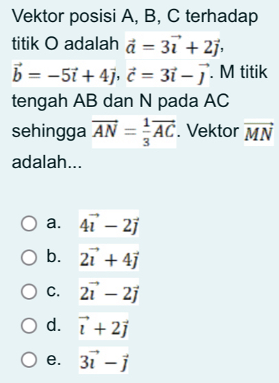 Vektor posisi A, B, C terhadap
titik O adalah vector a=3vector i+2vector j,
vector b=-5vector i+4vector j, vector c=3vector i-vector j. M titik
tengah AB dan N pada AC
sehingga vector AN= 1/3 vector AC. Vektor vector MN
adalah...
a. 4vector i-2vector j
b. 2vector i+4vector j
C. 2vector i-2vector j
d. vector i+2vector j
e. 3vector i-vector j