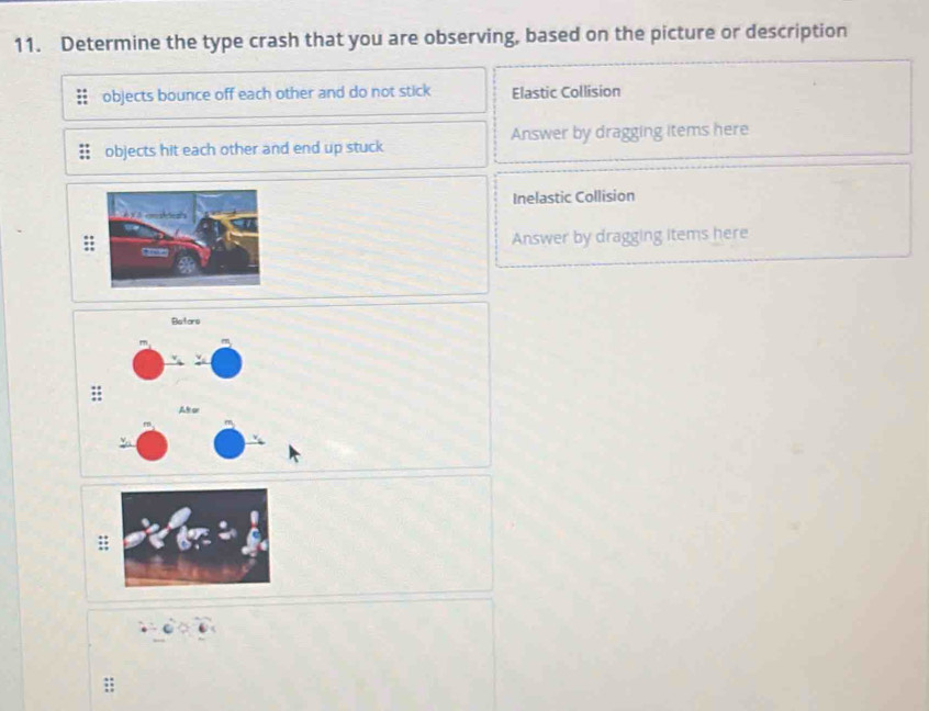 Determine the type crash that you are observing, based on the picture or description
objects bounce off each other and do not stick Elastic Collision
objects hit each other and end up stuck Answer by dragging items here
Inelastic Collision
Answer by dragging items here