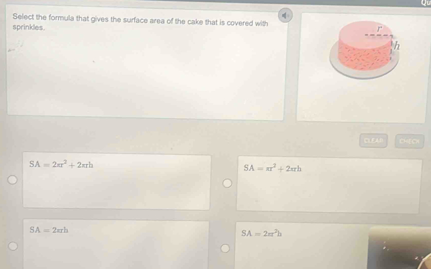 on
Select the formula that gives the surface area of the cake that is covered with
sprinkles,
I^(·)
h
CLEA∩ CHECK
SA=2π r^2+2π rh
SA=π r^2+2π rh
SA=2π rh
SA=2π r^2h