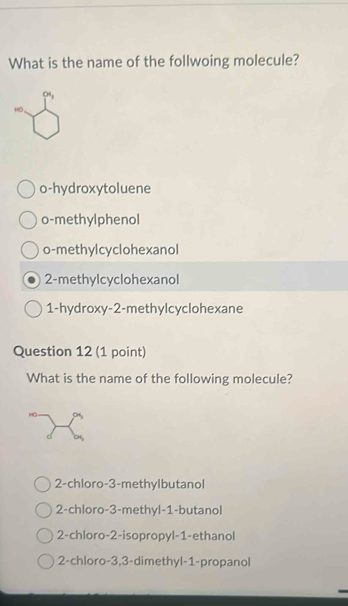 What is the name of the follwoing molecule?
Oi_3
HO
o-hydroxytoluene
o-methylphenol
o-methylcyclohexanol
2 -methylcyclohexanol
1-hydroxy- 2 -methylcyclohexane
Question 12 (1 point)
What is the name of the following molecule?
2-chloro- 3 -methylbutanol
2-chloro -3 -methyl -1 -butanol
2-chloro -2 -isopropyl- 1 -ethanol
2-chloro -3, 3 -dimethyl- 1 -propanol