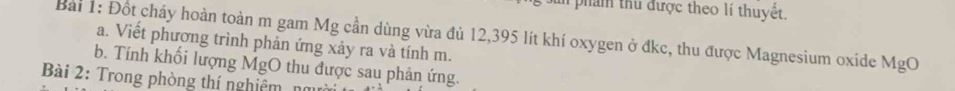 in phẩm thủ được theo lí thuyệt. 
Bài 1: Đốt cháy hoàn toàn m gam Mg cần dùng vừa đủ 12,395 lít khí oxygen ở đkc, thu được Magnesium oxide MgO a. Viết phương trình phản ứng xảy ra và tính m. 
b. Tính khối lượng MgO thu được sau phản ứng. 
Bài 2: Trong phòng thí nghiêm n