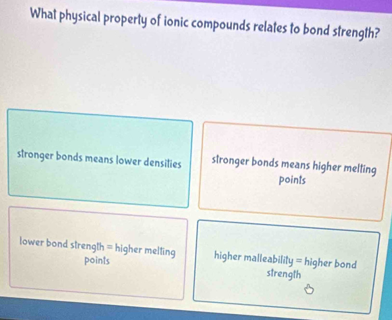 What physical property of ionic compounds relates to bond strength?
stronger bonds means lower densities stronger bonds means higher melting
points
lower bond strength = higher melting higher malleability = higher bond
points strength