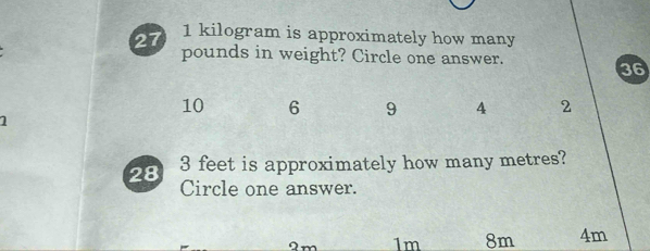 27 1 kilogram is approximately how many
pounds in weight? Circle one answer.
36
10 6 9 4 2
1
28 3 feet is approximately how many metres?
Circle one answer.
1m 8m 4m