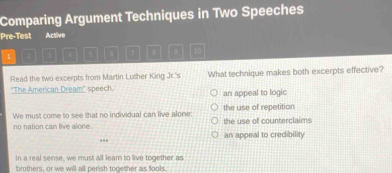 Comparing Argument Techniques in Two Speeches
Pre-Test Active
1 2 3 4 5 6 7 。 9 10
Read the two excerpts from Martin Luther King Jr.'s What technique makes both excerpts effective?
''The American Dream'' speech.
an appeal to logic
the use of repetition
We must come to see that no individual can live alone:
no nation can live alone. the use of counterclaims
an appeal to credibility
★
In a real sense, we must all learn to live together as
brothers, or we will all perish together as fools.