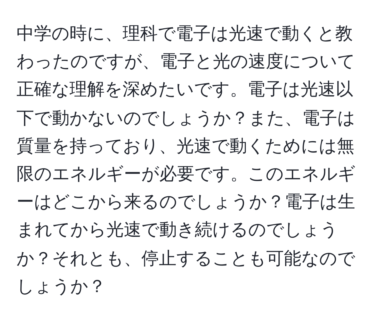 中学の時に、理科で電子は光速で動くと教わったのですが、電子と光の速度について正確な理解を深めたいです。電子は光速以下で動かないのでしょうか？また、電子は質量を持っており、光速で動くためには無限のエネルギーが必要です。このエネルギーはどこから来るのでしょうか？電子は生まれてから光速で動き続けるのでしょうか？それとも、停止することも可能なのでしょうか？