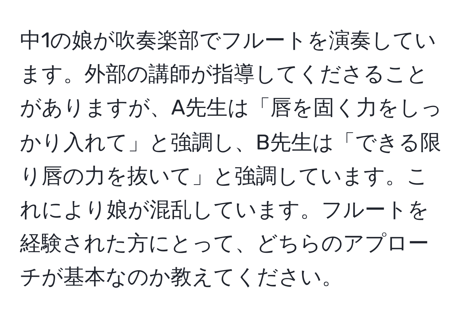 中1の娘が吹奏楽部でフルートを演奏しています。外部の講師が指導してくださることがありますが、A先生は「唇を固く力をしっかり入れて」と強調し、B先生は「できる限り唇の力を抜いて」と強調しています。これにより娘が混乱しています。フルートを経験された方にとって、どちらのアプローチが基本なのか教えてください。