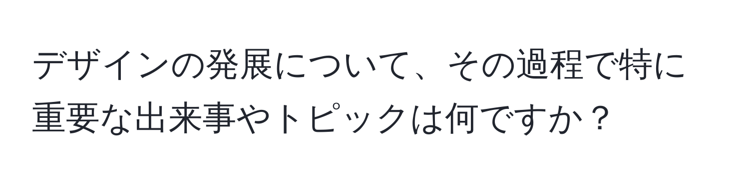 デザインの発展について、その過程で特に重要な出来事やトピックは何ですか？
