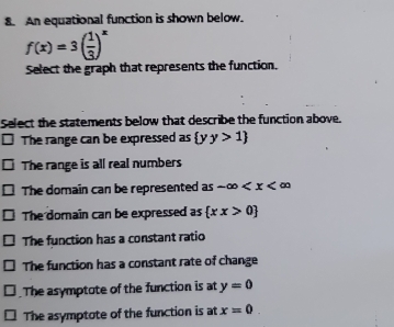 An equational function is shown below.
f(x)=3( 1/3 )^x
Select the graph that represents the function.
Select the statements below that describe the function above.
The range can be expressed as  yy>1
The range is all real numbers
The domain can be represented as -∈fty
The domain can be expressed as  xx>0
The function has a constant ratio
The function has a constant rate of change
The asymptote of the function is at y=0
The asymptote of the function is at x=0.