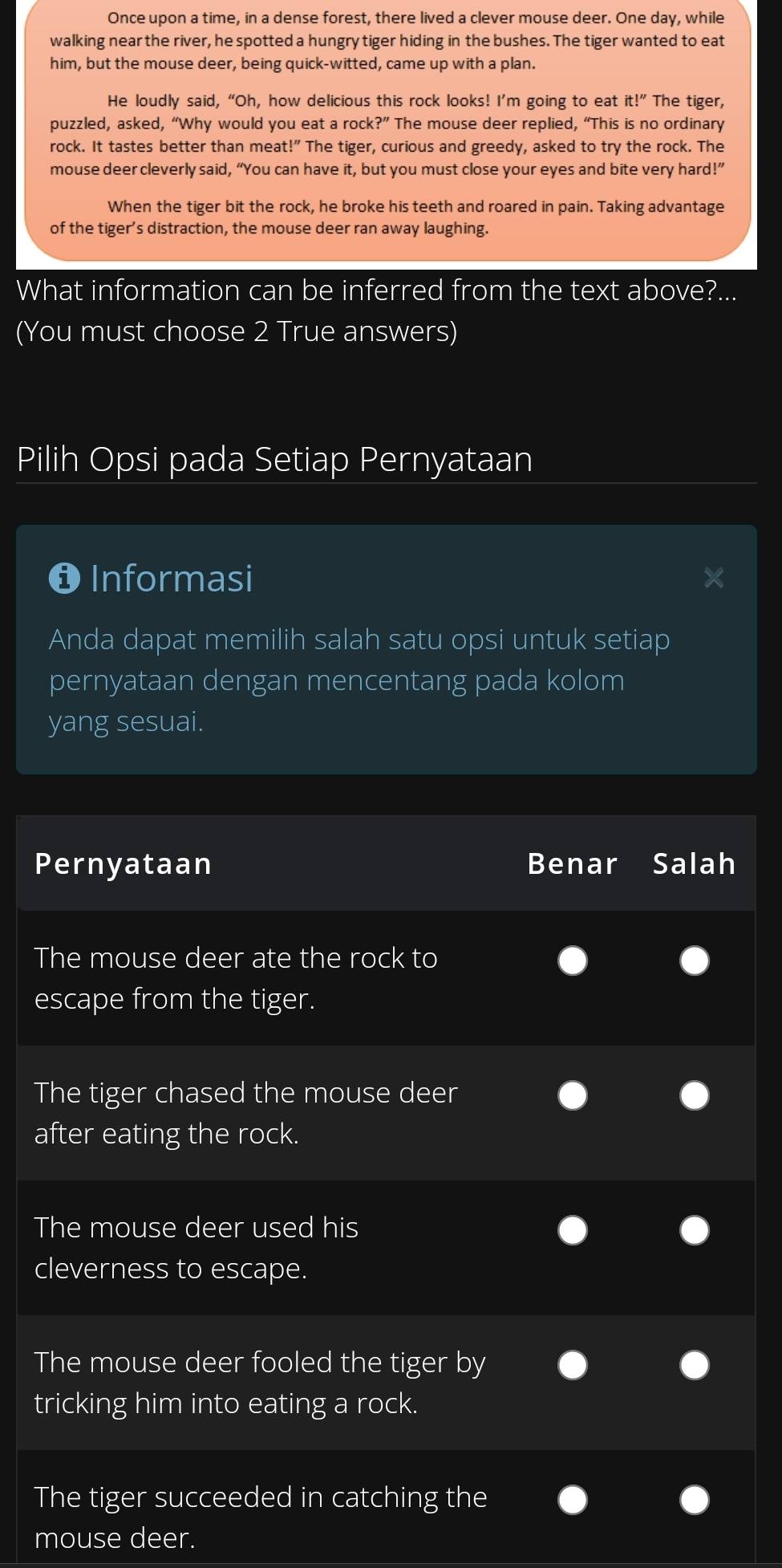 Once upon a time, in a dense forest, there lived a clever mouse deer. One day, while
walking near the river, he spotted a hungry tiger hiding in the bushes. The tiger wanted to eat
him, but the mouse deer, being quick-witted, came up with a plan.
He loudly said, “Oh, how delicious this rock looks! I’m going to eat it!'' The tiger,
puzzled, asked, “Why would you eat a rock ?'' The mouse deer replied, “This is no ordinary
rock. It tastes better than meat!” The tiger, curious and greedy, asked to try the rock. The
mouse deer cleverly said, “You can have it, but you must close your eyes and bite very hard!”
When the tiger bit the rock, he broke his teeth and roared in pain. Taking advantage
of the tiger's distraction, the mouse deer ran away laughing.
What information can be inferred from the text above?...
(You must choose 2 True answers)
Pilih Opsi pada Setiap Pernyataan
❶ Informasi
Anda dapat memilih salah satu opsi untuk setiap
pernyataan dengan mencentang pada kolom
yang sesuai.
Pernyataan Benar Salah
The mouse deer ate the rock to
escape from the tiger.
The tiger chased the mouse deer
after eating the rock.
The mouse deer used his
cleverness to escape.
The mouse deer fooled the tiger by
tricking him into eating a rock.
The tiger succeeded in catching the
mouse deer.