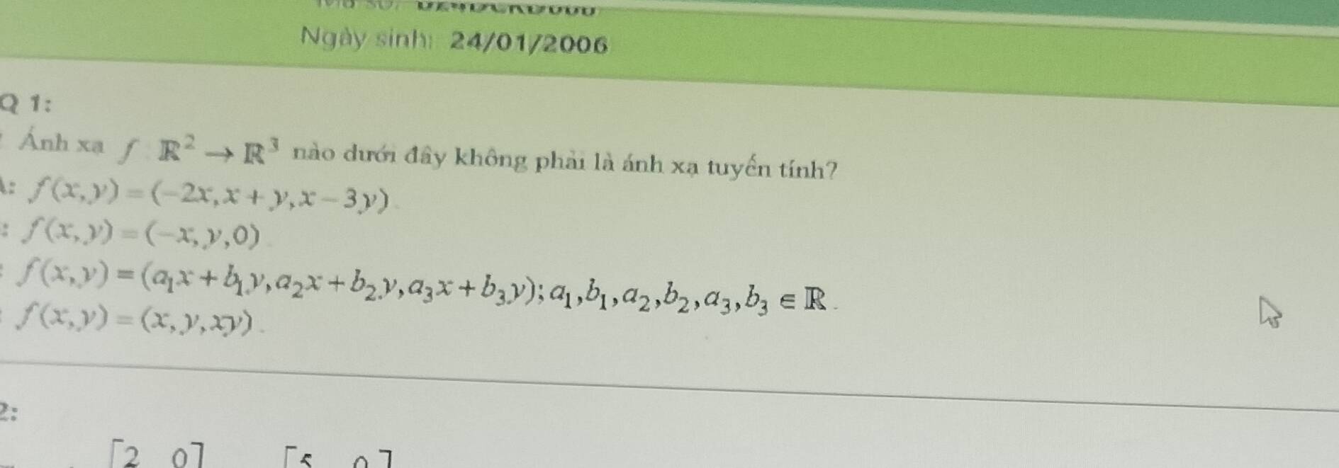 Ngày sinh: 24/01/2006
Q 1:
Ánh xạ f: R^2to R^3 nào dưới đây không phải là ánh xạ tuyến tính?
: f(x,y)=(-2x,x+y,x-3y)
f(x,y)=(-x,y,0)
f(x,y)=(a_1x+b_1y,a_2x+b_2y, a_3x+b_3y); a_1, b_1, a_2, b_2, a_3, b_3∈ R.
f(x,y)=(x,y,xy). 
2:
[20]
[5circ ]