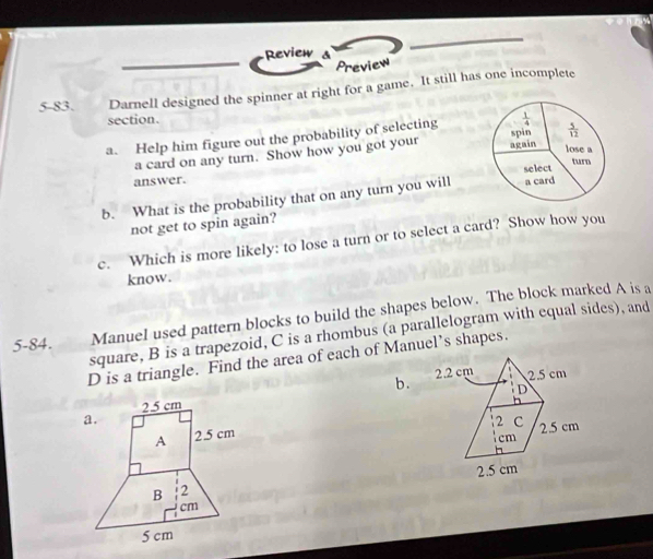 Review a
Preview
5-83. Darnell designed the spinner at right for a game. It still has one incomplete
section.
a. Help him figure out the probability of selecting
a card on any turn. Show how you got your 
answer. 
b. What is the probability that on any turn you will
not get to spin again?
c. Which is more likely: to lose a turn or to select a card? Show how you
know.
5-84.     Manuel used pattern blocks to build the shapes below. The block marked A is a
square, B is a trapezoid, C is a rhombus (a parallelogram with equal sides), and
D is a triangle. Find the area of each of Manuel’s shapes.
b.