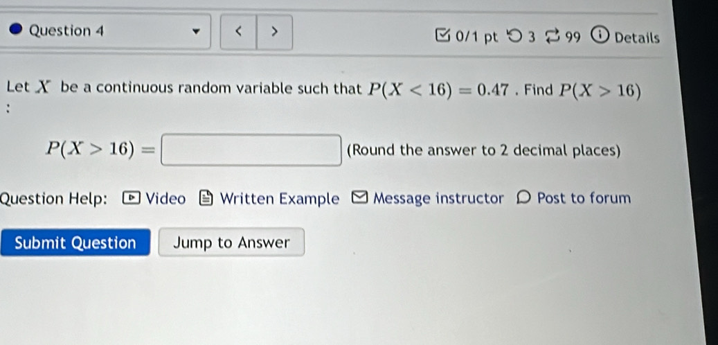 X be a continuous random variable such that P(X<16)=0.47. Find P(X>16)
P(X>16)=□ (Round the answer to 2 decimal places) 
Question Help: * Video Written Example Message instructor D Post to forum 
Submit Question Jump to Answer